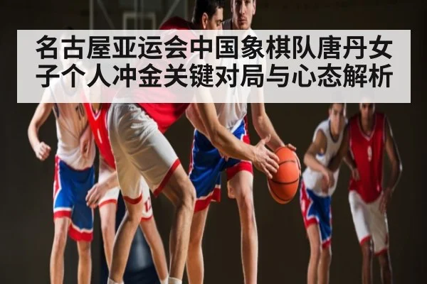 名古屋亚运会中国象棋队唐丹女子个人冲金关键对局与心态解析 | kaiyun
