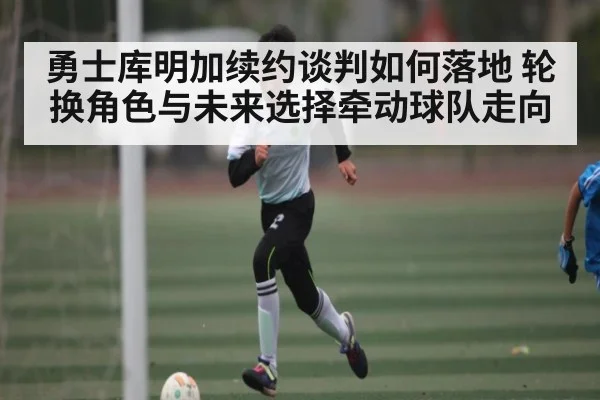 勇士库明加续约谈判如何落地 轮换角色与未来选择牵动球队走向 | kaiyun