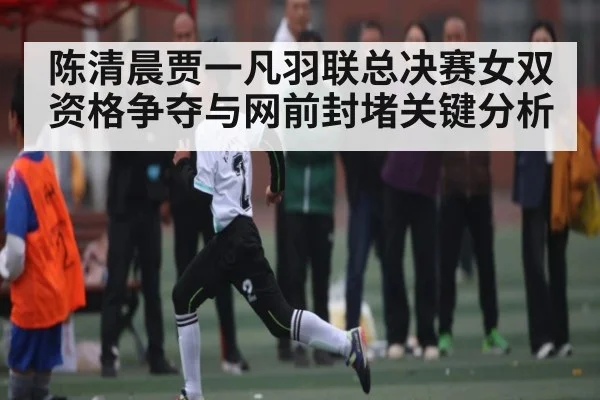 陈清晨贾一凡羽联总决赛女双资格争夺与网前封堵关键分析