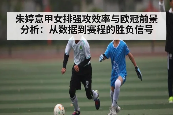 朱婷意甲女排强攻效率与欧冠前景分析:从数据到赛程的胜负信号